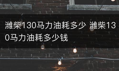 潍柴130马力油耗多少 潍柴130马力油耗多少钱