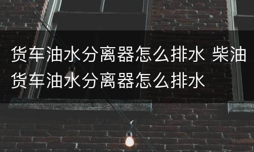 货车油水分离器怎么排水 柴油货车油水分离器怎么排水