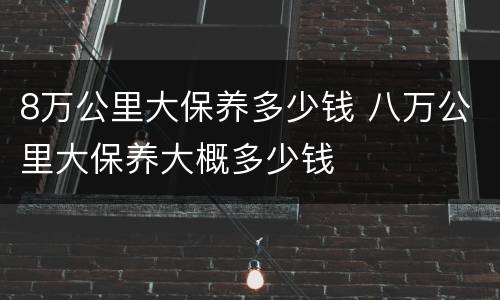 8万公里大保养多少钱 八万公里大保养大概多少钱