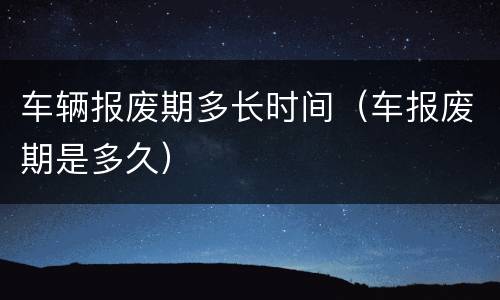 车辆报废期多长时间（车报废期是多久）
