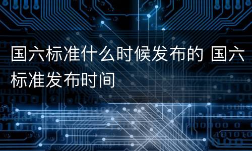 国六标准什么时候发布的 国六标准发布时间