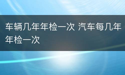 车辆几年年检一次 汽车每几年年检一次