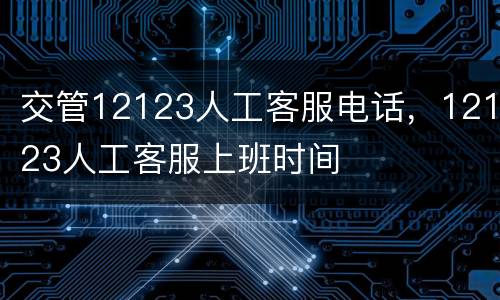 交管12123人工客服电话，12123人工客服上班时间