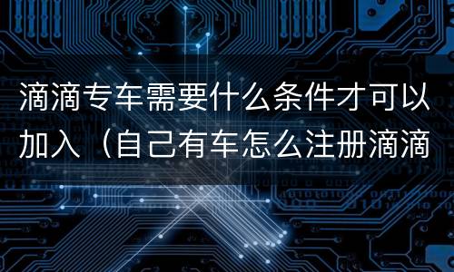 滴滴专车需要什么条件才可以加入（自己有车怎么注册滴滴司机）