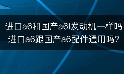 进口a6和国产a6l发动机一样吗 进口a6跟国产a6配件通用吗?