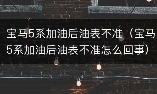 宝马5系加油后油表不准（宝马5系加油后油表不准怎么回事）