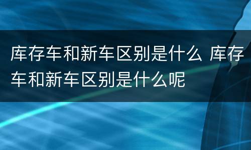库存车和新车区别是什么 库存车和新车区别是什么呢