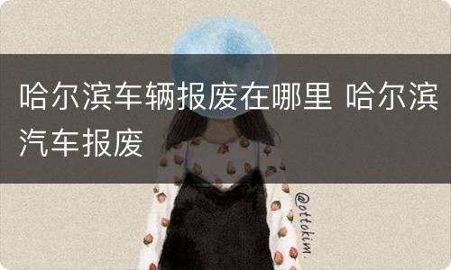哈尔滨车辆报废在哪里 哈尔滨汽车报废