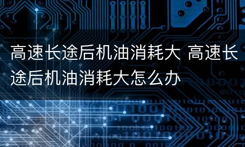 高速长途后机油消耗大 高速长途后机油消耗大怎么办