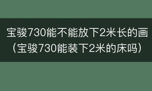 宝骏730能不能放下2米长的画（宝骏730能装下2米的床吗）