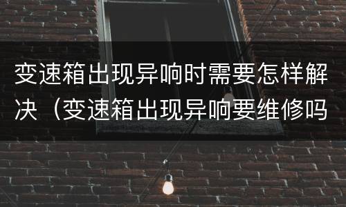 变速箱出现异响时需要怎样解决（变速箱出现异响要维修吗）