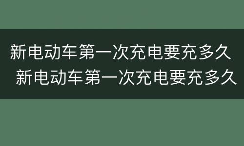 新电动车第一次充电要充多久 新电动车第一次充电要充多久最好