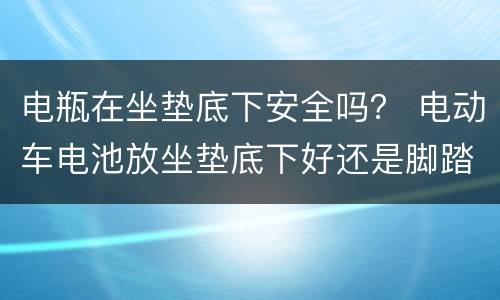 电瓶在坐垫底下安全吗？ 电动车电池放坐垫底下好还是脚踏底下好