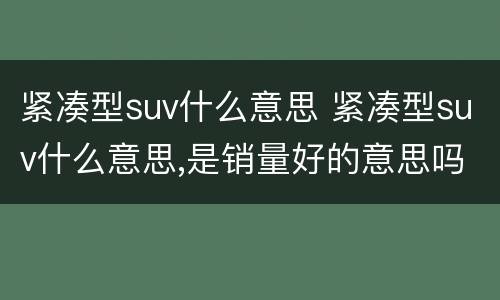 紧凑型suv什么意思 紧凑型suv什么意思,是销量好的意思吗