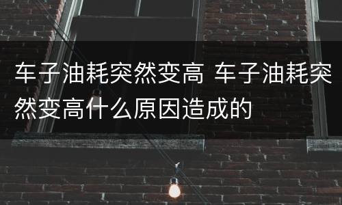 车子油耗突然变高 车子油耗突然变高什么原因造成的