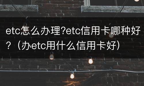 etc怎么办理?etc信用卡哪种好?（办etc用什么信用卡好）