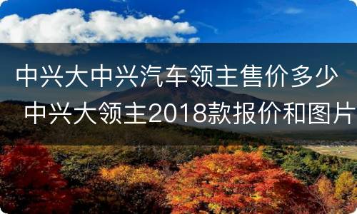 中兴大中兴汽车领主售价多少 中兴大领主2018款报价和图片