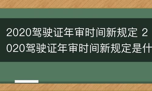 2020驾驶证年审时间新规定 2020驾驶证年审时间新规定是什么