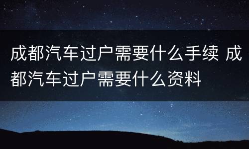成都汽车过户需要什么手续 成都汽车过户需要什么资料