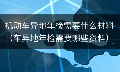 机动车异地年检需要什么材料（车异地年检需要哪些资料）