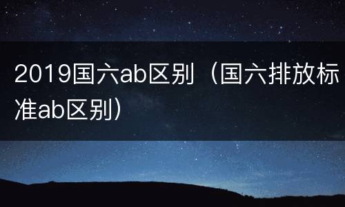 2019国六ab区别（国六排放标准ab区别）