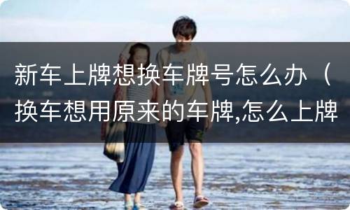 新车上牌想换车牌号怎么办（换车想用原来的车牌,怎么上牌）