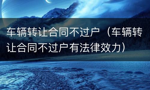 车辆转让合同不过户（车辆转让合同不过户有法律效力）
