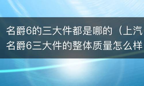 名爵6的三大件都是哪的（上汽名爵6三大件的整体质量怎么样?）