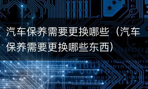 汽车保养需要更换哪些（汽车保养需要更换哪些东西）