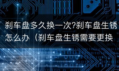 刹车盘多久换一次?刹车盘生锈怎么办（刹车盘生锈需要更换吗）