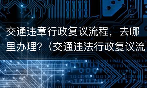 交通违章行政复议流程，去哪里办理?（交通违法行政复议流程）