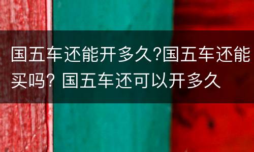 国五车还能开多久?国五车还能买吗? 国五车还可以开多久