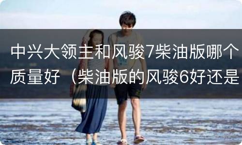 中兴大领主和风骏7柴油版哪个质量好（柴油版的风骏6好还是风骏7好）