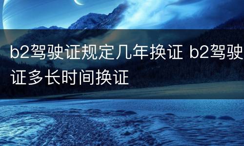b2驾驶证规定几年换证 b2驾驶证多长时间换证