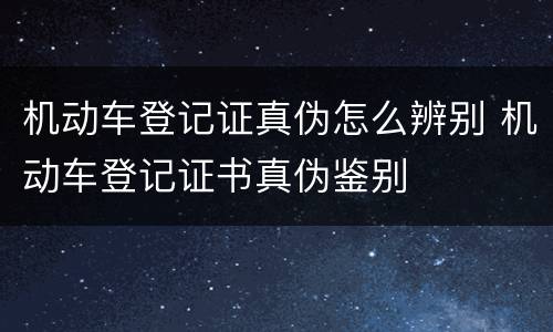 机动车登记证真伪怎么辨别 机动车登记证书真伪鉴别
