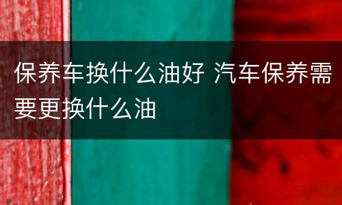保养车换什么油好 汽车保养需要更换什么油