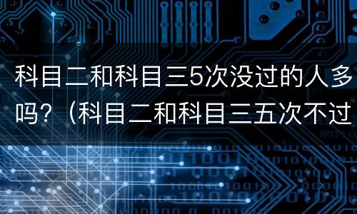 科目二和科目三5次没过的人多吗?（科目二和科目三五次不过的人多不多）