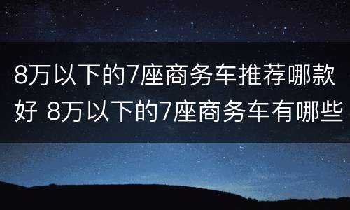 8万以下的7座商务车推荐哪款好 8万以下的7座商务车有哪些