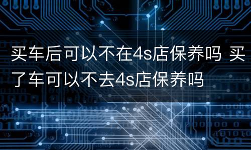 买车后可以不在4s店保养吗 买了车可以不去4s店保养吗