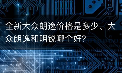 全新大众朗逸价格是多少、大众朗逸和明锐哪个好？