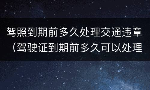 驾照到期前多久处理交通违章（驾驶证到期前多久可以处理违章）