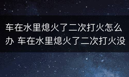 车在水里熄火了二次打火怎么办 车在水里熄火了二次打火没有任何反应