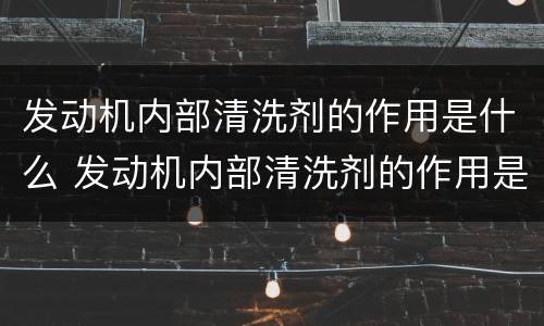 发动机内部清洗剂的作用是什么 发动机内部清洗剂的作用是什么原理