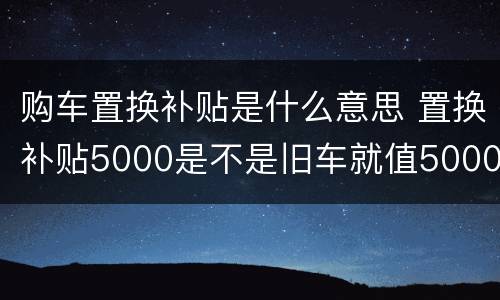 购车置换补贴是什么意思 置换补贴5000是不是旧车就值5000