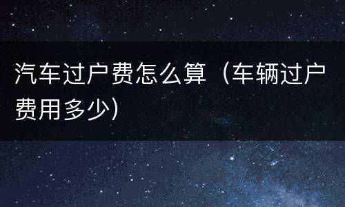 汽车过户费怎么算（车辆过户费用多少）