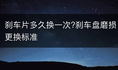 刹车片多久换一次?刹车盘磨损更换标准