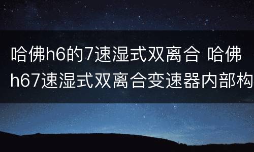 哈佛h6的7速湿式双离合 哈佛h67速湿式双离合变速器内部构造