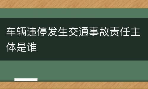 车辆违停发生交通事故责任主体是谁