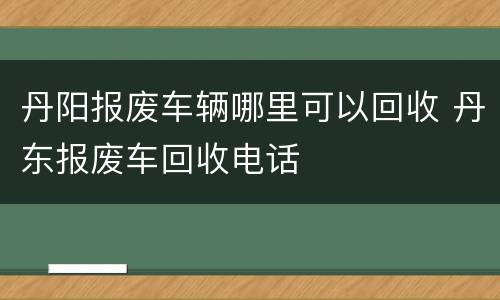丹阳报废车辆哪里可以回收 丹东报废车回收电话