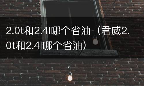2.0t和2.4l哪个省油（君威2.0t和2.4l哪个省油）